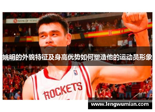 姚明的外貌特征及身高优势如何塑造他的运动员形象