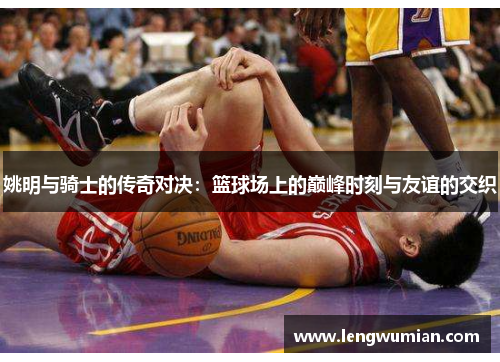 姚明与骑士的传奇对决：篮球场上的巅峰时刻与友谊的交织