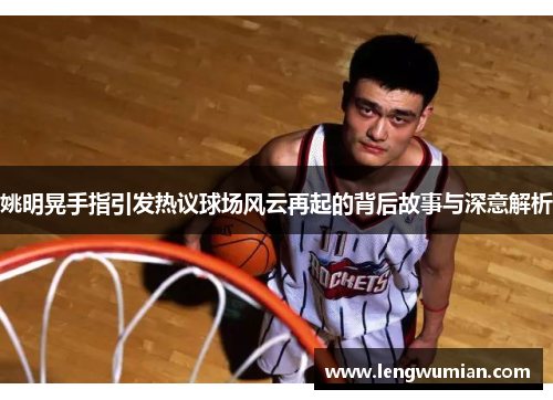 姚明晃手指引发热议球场风云再起的背后故事与深意解析