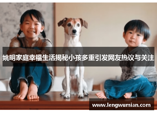 姚明家庭幸福生活揭秘小孩多重引发网友热议与关注